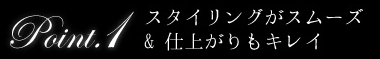 point1 スタイリングがスムーズ＆仕上がりもキレイ