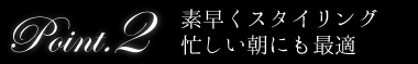 point2 素早くスタイリング！忙しい朝にも最適